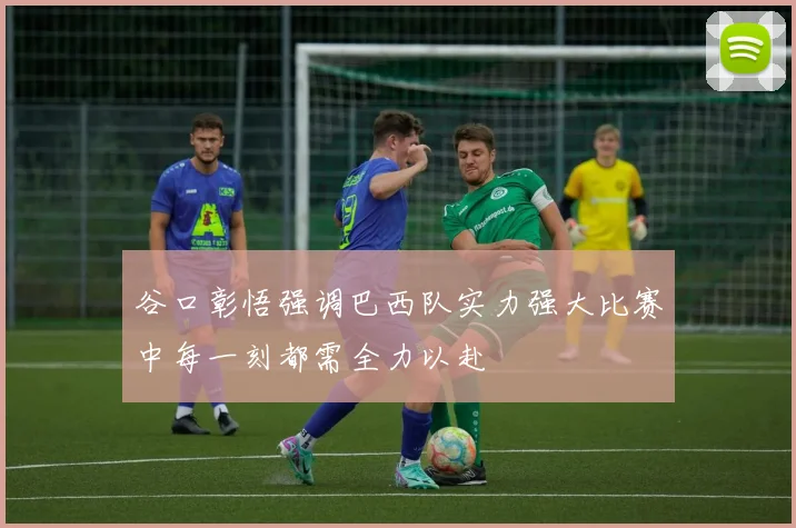 谷口彰悟强调巴西队实力强大比赛中每一刻都需全力以赴