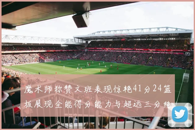 魔术师称赞文班表现惊艳41分24篮板展现全能得分能力与超远三分绝技