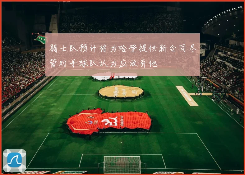 骑士队预计将为哈登提供新合同尽管对手球队认为应放弃他