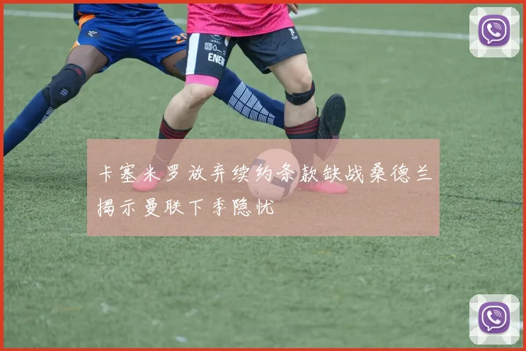 卡塞米罗放弃续约条款缺战桑德兰揭示曼联下季隐忧