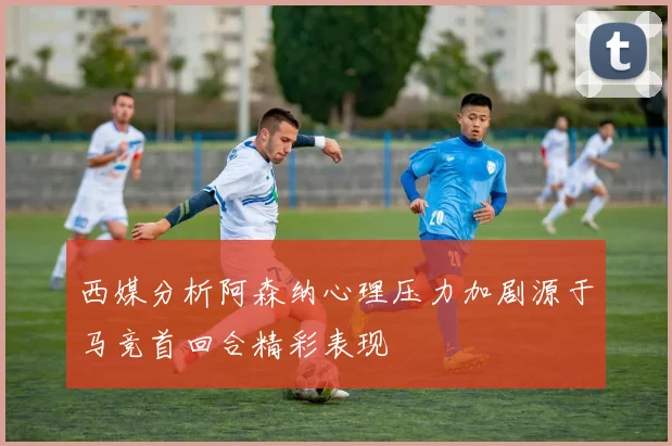 西媒分析阿森纳心理压力加剧源于马竞首回合精彩表现