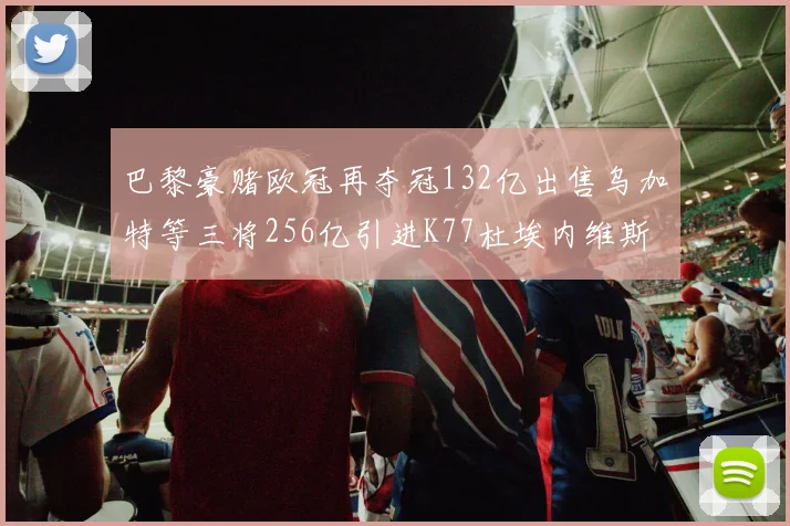 巴黎豪赌欧冠再夺冠132亿出售乌加特等三将256亿引进K77杜埃内维斯等五名新援