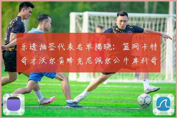 乐透抽签代表名单揭晓：篮网卡特奇才沃尔黄蜂克尼佩尔公牛库科奇齐聚一堂