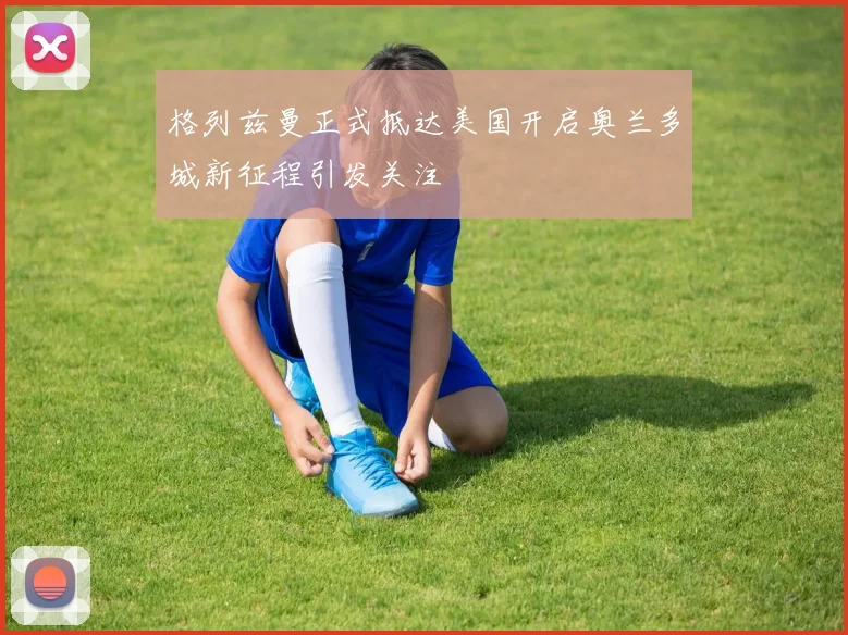 格列兹曼正式抵达美国开启奥兰多城新征程引发关注