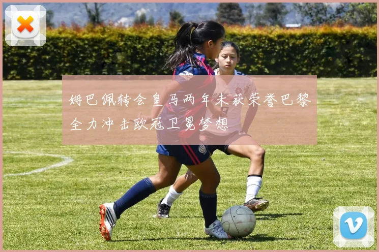姆巴佩转会皇马两年未获荣誉巴黎全力冲击欧冠卫冕梦想