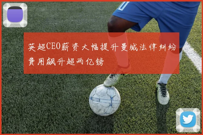 英超CEO薪资大幅提升曼城法律纠纷费用飙升超两亿镑