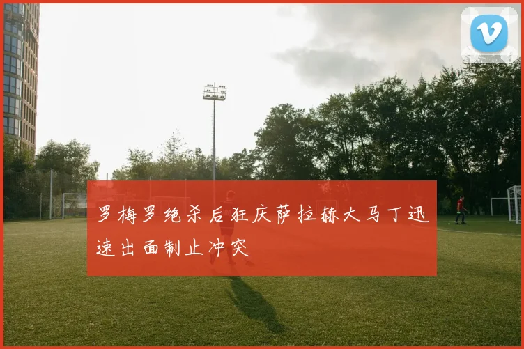 罗梅罗绝杀后狂庆萨拉赫大马丁迅速出面制止冲突