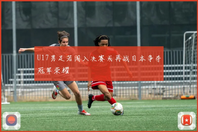 U17男足若闯入决赛或再战日本争夺冠军荣耀