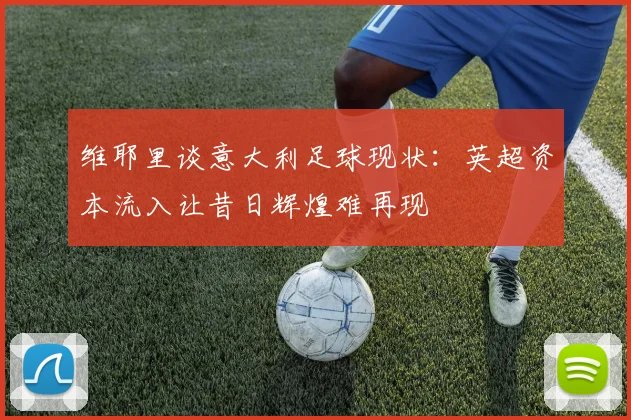 维耶里谈意大利足球现状：英超资本流入让昔日辉煌难再现